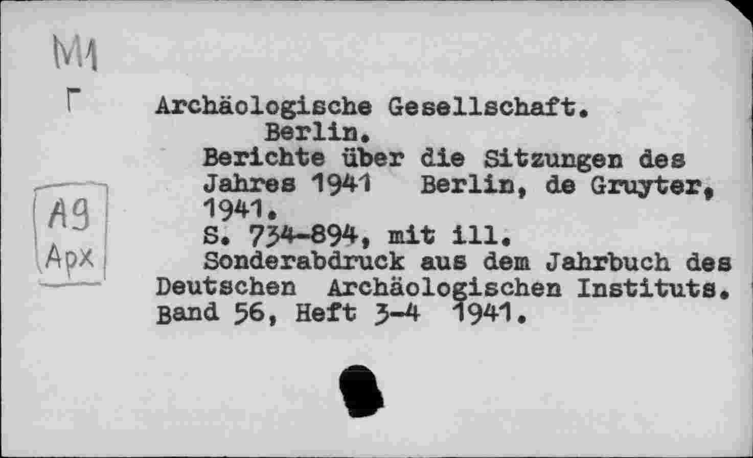 ﻿M1 г
ГЛ9~ lApx
Archäologische Gesellschaft.
Berlin.
Berichte über die Sitzungen des Jahres 1941 Berlin, de Gruyter. 1941.
S. 734-894, mit ill.
Sonderabdruck aus dem Jahrbuch des Deutschen Archäologischen Instituts. Band 56, Heft 5-4 194*1.